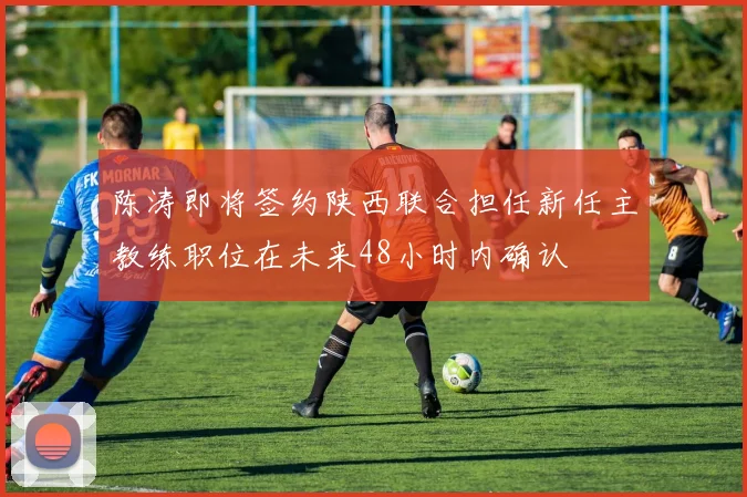 陈涛即将签约陕西联合担任新任主教练职位在未来48小时内确认