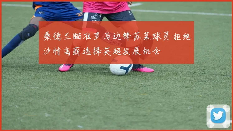 桑德兰瞄准罗马边锋苏莱球员拒绝沙特高薪选择英超发展机会