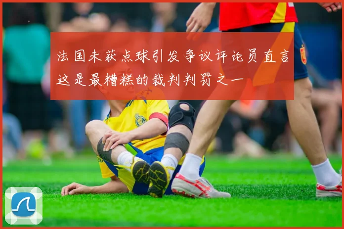 法国未获点球引发争议评论员直言这是最糟糕的裁判判罚之一