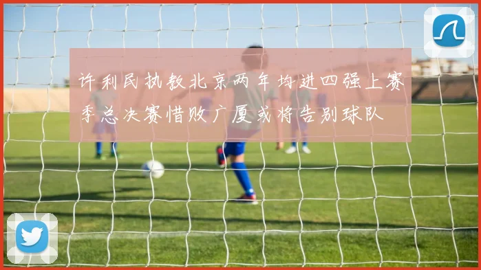 许利民执教北京两年均进四强上赛季总决赛惜败广厦或将告别球队