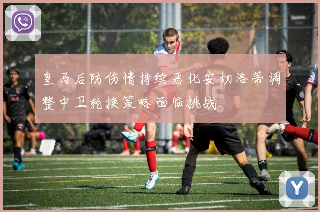 皇马后防伤情持续恶化安切洛蒂调整中卫轮换策略面临挑战