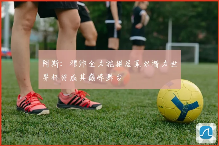 阿斯：穆帅全力挖掘居莱尔潜力世界杯将成其巅峰舞台