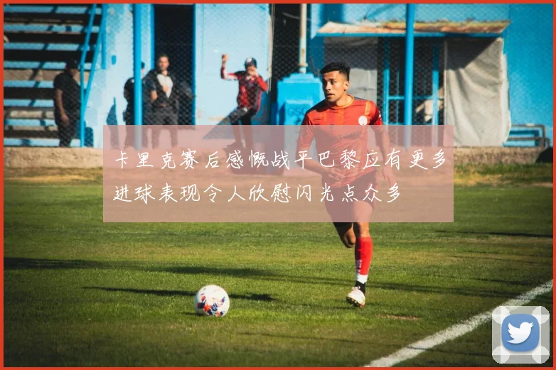 卡里克赛后感慨战平巴黎应有更多进球表现令人欣慰闪光点众多