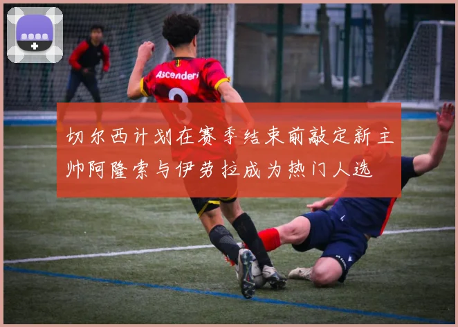 切尔西计划在赛季结束前敲定新主帅阿隆索与伊劳拉成为热门人选
