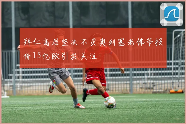 拜仁高层坚决不卖奥利塞老佛爷报价15亿欧引发关注