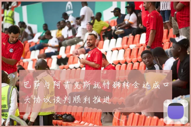 巴萨与阿贾克斯就特狮转会达成口头协议谈判顺利推进