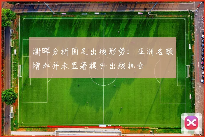 谢晖分析国足出线形势：亚洲名额增加并未显著提升出线机会