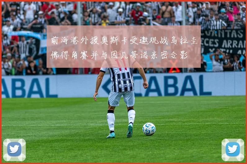 前海港外援奥斯卡受邀观战乌拉圭佛得角赛并与因凡蒂诺亲密合影