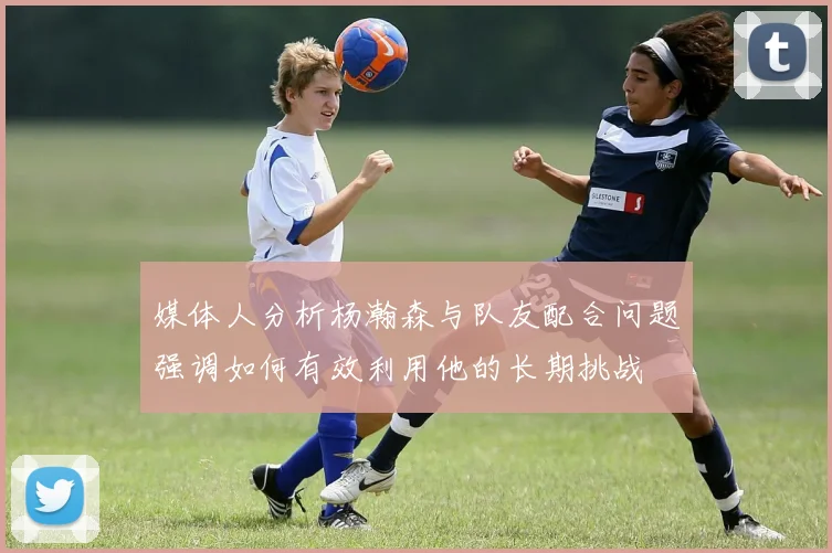 媒体人分析杨瀚森与队友配合问题强调如何有效利用他的长期挑战