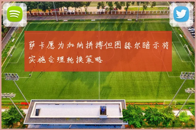 萨卡愿为加纳拼搏但图赫尔暗示将实施合理轮换策略