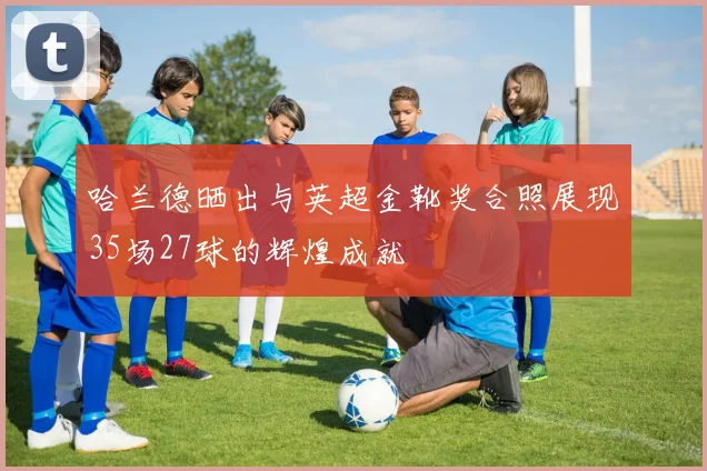 哈兰德晒出与英超金靴奖合照展现35场27球的辉煌成就