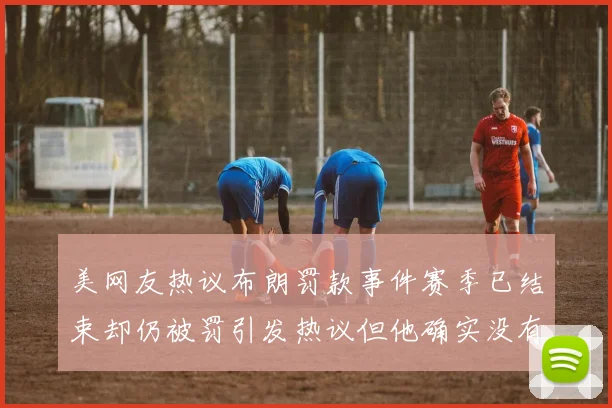 美网友热议布朗罚款事件赛季已结束却仍被罚引发热议但他确实没有说谎