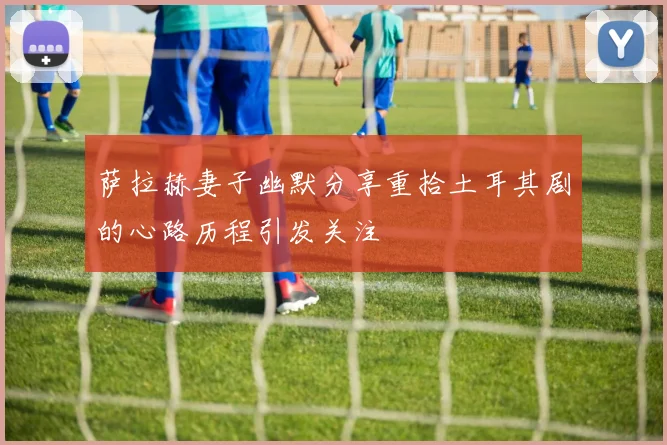 萨拉赫妻子幽默分享重拾土耳其剧的心路历程引发关注
