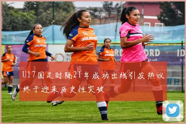 U17国足时隔21年成功出线引发热议终于迎来历史性突破