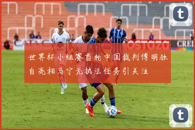 世界杯小组赛首轮中国裁判傅明独自亮相马宁无执法任务引关注