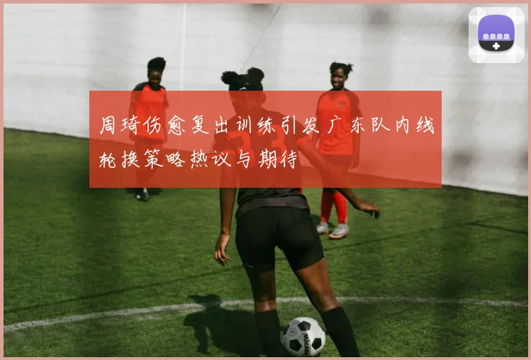 周琦伤愈复出训练引发广东队内线轮换策略热议与期待
