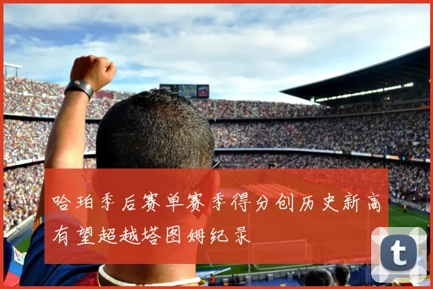哈珀季后赛单赛季得分创历史新高有望超越塔图姆纪录
