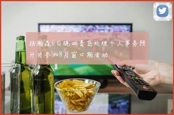 杨瀚森6日晚回青岛处理个人事务预计将参加8月窗口期活动