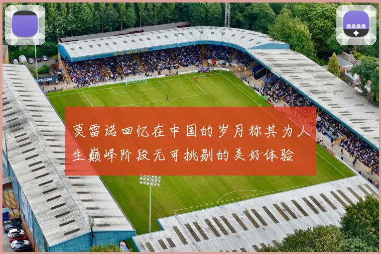 莫雷诺回忆在中国的岁月称其为人生巅峰阶段无可挑剔的美好体验