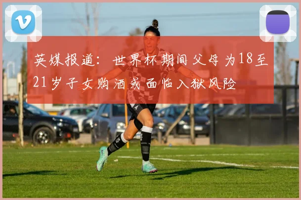英媒报道：世界杯期间父母为18至21岁子女购酒或面临入狱风险