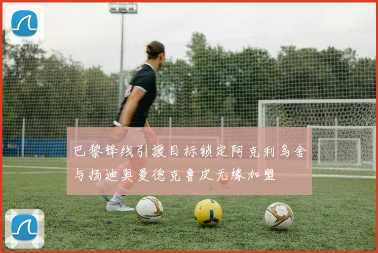 巴黎锋线引援目标锁定阿克利乌舍与扬迪奥曼德克鲁皮无缘加盟