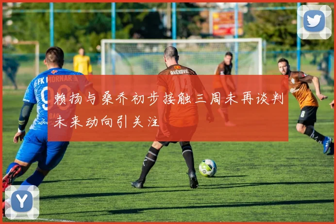 赖扬与桑乔初步接触三周未再谈判未来动向引关注