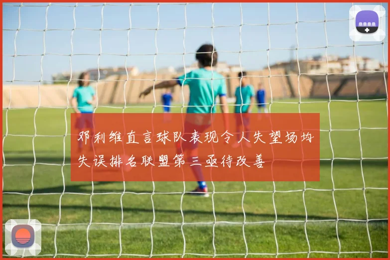 邓利维直言球队表现令人失望场均失误排名联盟第三亟待改善